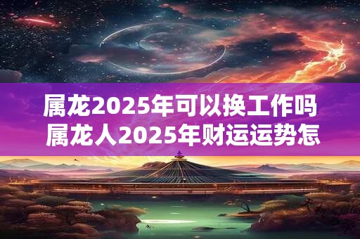 属龙2025年可以换工作吗 属龙人2025年财运运势怎么样