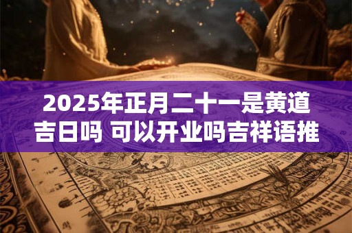 2025年正月二十一是黄道吉日吗 可以开业吗吉祥语推荐