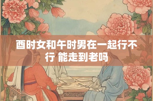 酉时女和午时男在一起行不行 能走到老吗