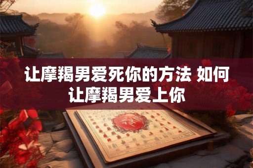 让摩羯男爱死你的方法 如何让摩羯男爱上你
