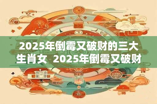 2025年倒霉又破财的三大生肖女 2025年倒霉又破财的三大生肖 2025年倒霉又破财的三大生肖女 2025年倒霉又破财的三大生肖