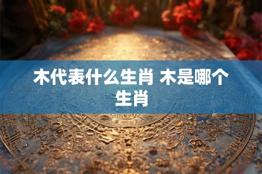 木代表什么生肖 木是哪个生肖