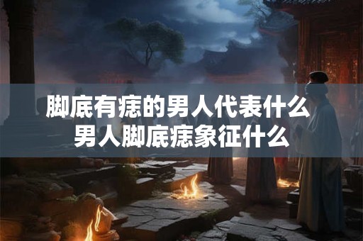 脚底有痣的男人代表什么 男人脚底痣象征什么