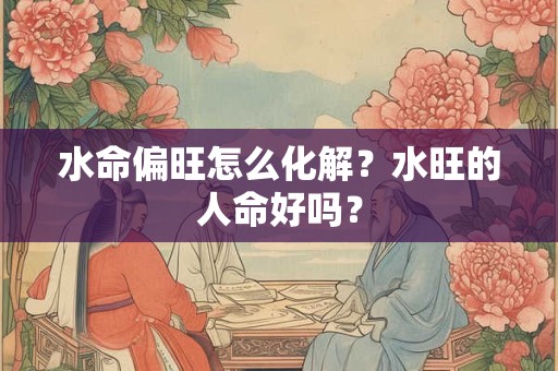 水命偏旺怎么化解?水旺的人命好吗? 水命偏旺怎么化解?水旺的人命好吗?