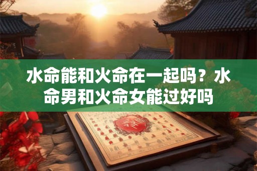 水命能和火命在一起吗？水命男和火命女能过好吗