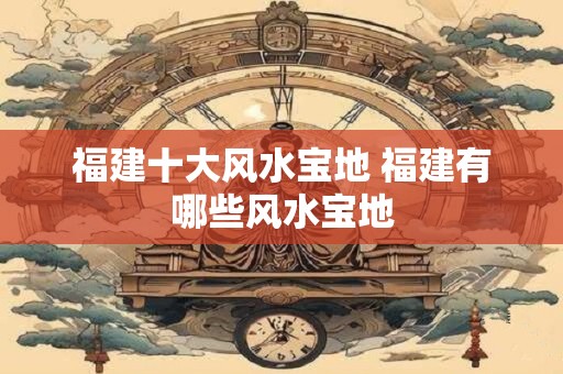 福建十大风水宝地 福建有哪些风水宝地