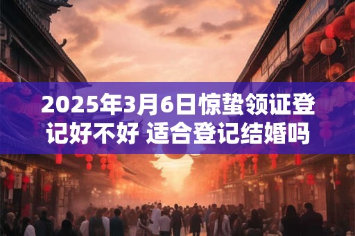 2025年3月6日惊蛰领证登记好不好 适合登记结婚吗