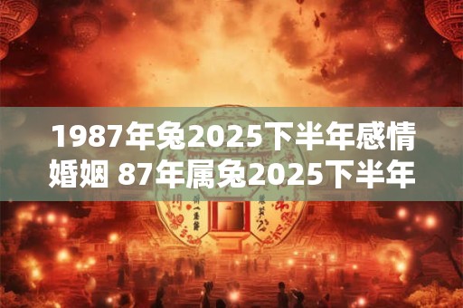 1987年兔2025下半年感情婚姻 87年属兔2025下半年婚姻幸福吗