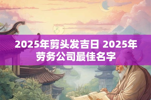 2025年剪头发吉日 2025年劳务公司最佳名字