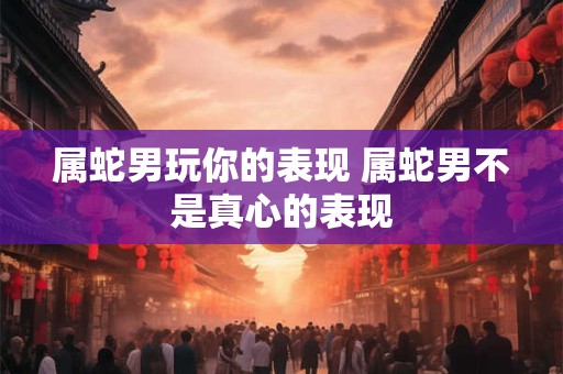 属蛇男玩你的表现 属蛇男不是真心的表现