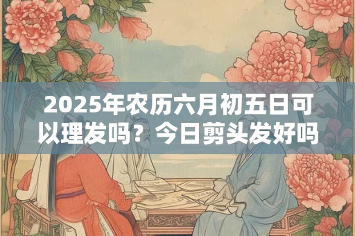2025年农历六月初五日可以理发吗？今日剪头发好吗
