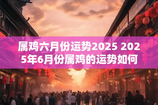 属鸡六月份运势2025 2025年6月份属鸡的运势如何