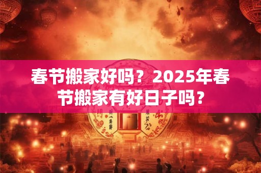 春节搬家好吗?2025年春节搬家有好日子吗? 春节搬家好吗?2025年春节搬家有好日子吗?