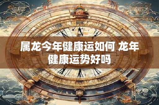 属龙今年健康运如何 龙年健康运势好吗