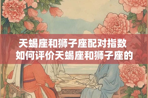 天蝎座和狮子座配对指数 如何评价天蝎座和狮子座的配对程度