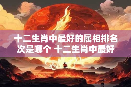 十二生肖中最好的属相排名次是哪个 十二生肖中最好的属相排名