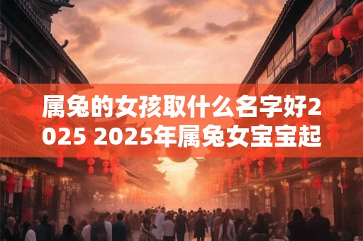 属兔的女孩取什么名字好2025 2025年属兔女宝宝起名需注意什么