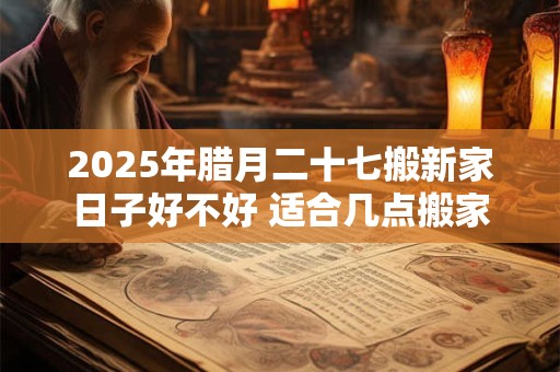 2025年腊月二十七搬新家日子好不好 适合几点搬家