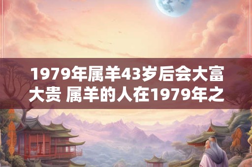 1979年属羊43岁后会大富大贵 属羊的人在1979年之后是否会有大富大贵的命运