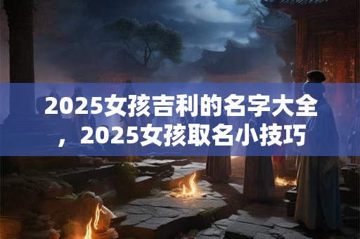 2025女孩吉利的名字大全，2025女孩取名小技巧