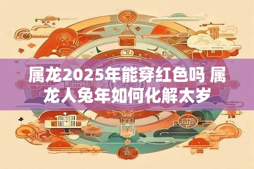 属龙2025年能穿红色吗 属龙人兔年如何化解太岁