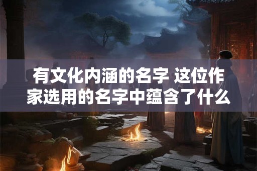 有文化内涵的名字 这位作家选用的名字中蕴含了什么文化内涵