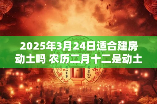 2025年3月24日适合建房动土吗 农历二月十二是动土吉日吗