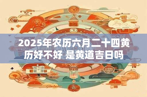 2025年农历六月二十四黄历好不好 是黄道吉日吗