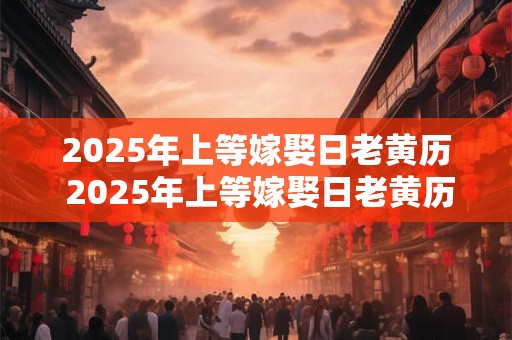 2025年上等嫁娶日老黄历 2025年上等嫁娶日老黄历准不准