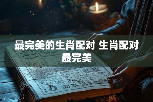 最完美的生肖配对 生肖配对最完美