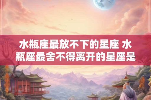 水瓶座最放不下的星座 水瓶座最舍不得离开的星座是哪个