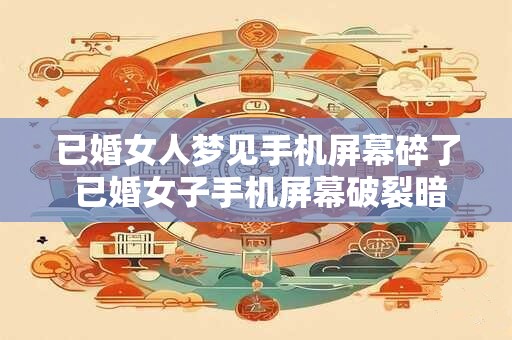 已婚女人梦见手机屏幕碎了 已婚女子手机屏幕破裂暗示着什么