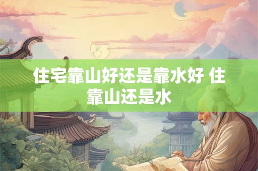 住宅靠山好还是靠水好 住靠山还是水