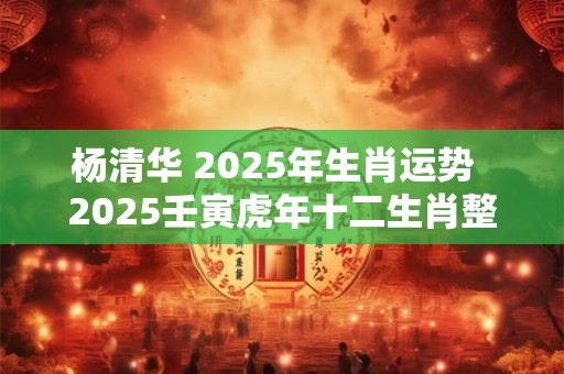 杨清华 2025年生肖运势  2025壬寅虎年十二生肖整体运势