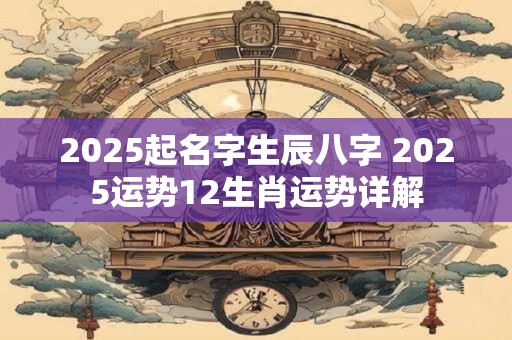 2025起名字生辰八字 2025运势12生肖运势详解