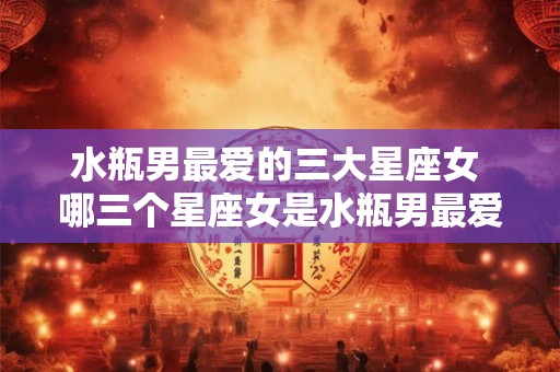 水瓶男最爱的三大星座女 哪三个星座女是水瓶男最爱的