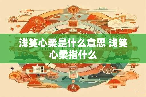 浅笑心柔是什么意思 浅笑心柔指什么