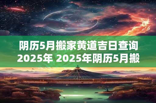 阴历5月搬家黄道吉日查询2025年 2025年阴历5月搬家黄道吉日