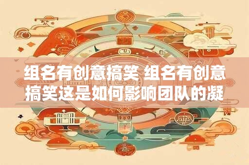 组名有创意搞笑 组名有创意搞笑这是如何影响团队的凝聚力和工作效率的