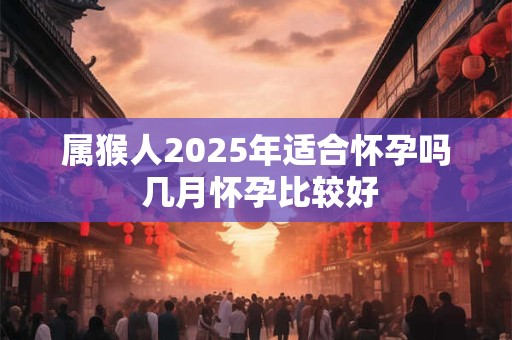 属猴人2025年适合怀孕吗 几月怀孕比较好 属猴人2025年适合怀孕吗 几月怀孕比较好