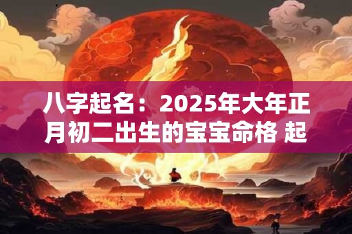 八字起名：2025年大年正月初二出生的宝宝命格 起什么名字好