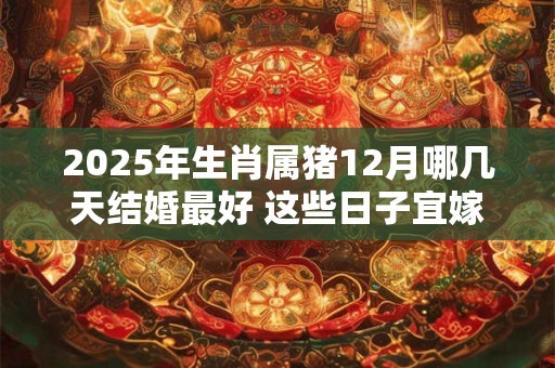 2025年生肖属猪12月哪几天结婚最好 这些日子宜嫁娶