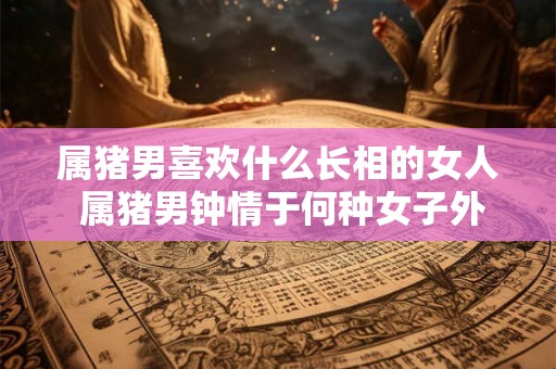 属猪男喜欢什么长相的女人 属猪男钟情于何种女子外貌