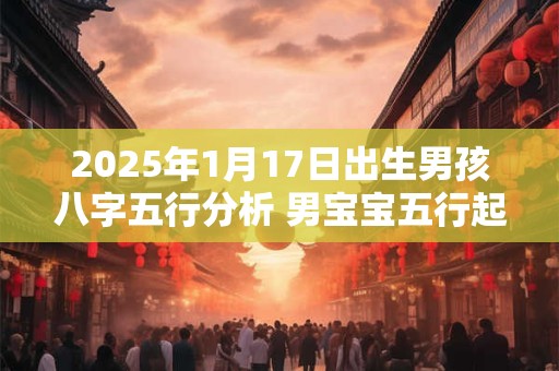 2025年1月17日出生男孩八字五行分析 男宝宝五行起名大全