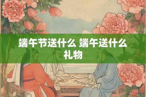 端午节送什么 端午送什么礼物