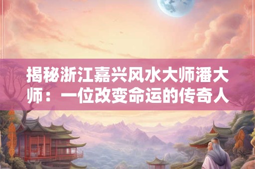 揭秘浙江嘉兴风水大师潘大师：一位改变命运的传奇人物