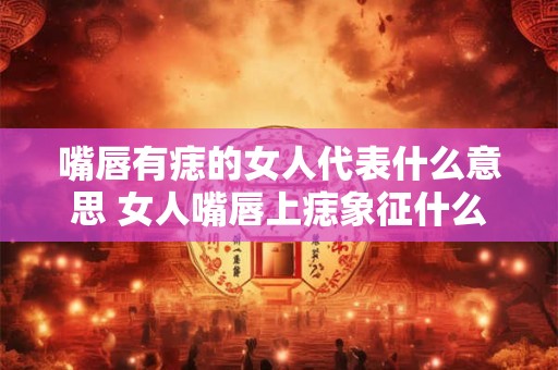嘴唇有痣的女人代表什么意思 女人嘴唇上痣象征什么