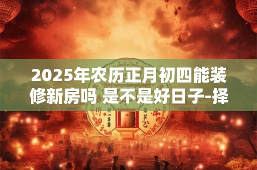 2025年农历正月初四能装修新房吗 是不是好日子-择吉日网