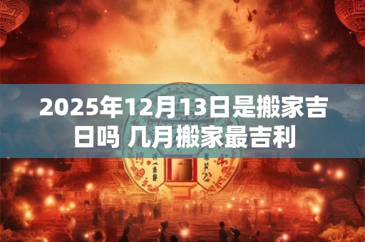 2025年12月13日是搬家吉日吗 几月搬家最吉利