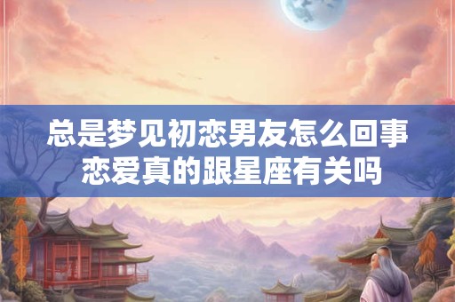 总是梦见初恋男友怎么回事 恋爱真的跟星座有关吗